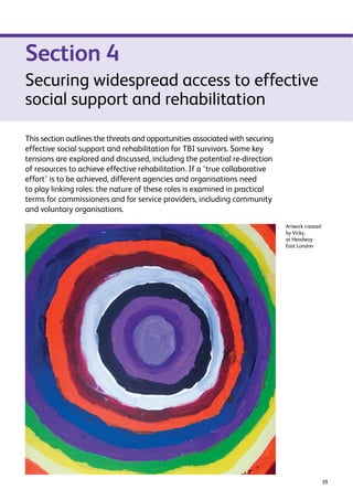 39 
Section 4 
Securing widespread access to effective 
social support and rehabilitation 
This section outlines the threats and opportunities associated with securing 
effective social support and rehabilitation for TBI survivors. Some key 
tensions are explored and discussed, including the potential re-direction 
of resources to achieve effective rehabilitation. If a ‘true collaborative 
effort’ is to be achieved, different agencies and organisations need 
to play linking roles: the nature of these roles is examined in practical 
terms for commissioners and for service providers, including community 
and voluntary organisations. 
Artwork created 
by Vicky, 
at Headway 
East London 
 