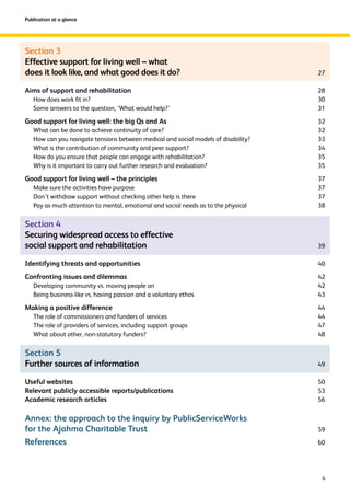 Section 3 
Effective support for living well – what 
does it look like, and what good does it do? 27 
Aims of support and rehabilitation 28 
How does work fit in? 30 
Some answers to the question, ‘What would help?’ 31 
Good support for living well: the big Qs and As 32 
What can be done to achieve continuity of care? 32 
How can you navigate tensions between medical and social models of disability? 33 
What is the contribution of community and peer support? 34 
How do you ensure that people can engage with rehabilitation? 35 
Why is it important to carry out further research and evaluation? 35 
Good support for living well – the principles 37 
Make sure the activities have purpose 37 
Don’t withdraw support without checking other help is there 37 
Pay as much attention to mental, emotional and social needs as to the physical 38 
Section 4 
Securing widespread access to effective 
social support and rehabilitation 39 
Identifying threats and opportunities 40 
Confronting issues and dilemmas 42 
Developing community vs. moving people on 42 
Being business-like vs. having passion and a voluntary ethos 43 
Making a positive difference 44 
The role of commissioners and funders of services 44 
The role of providers of services, including support groups 47 
What about other, non-statutory funders? 48 
Section 5 
Further sources of information 49 
Useful websites 50 
Relevant publicly accessible reports/publications 53 
Academic research articles 56 
Annex: the approach to the inquiry by PublicServiceWorks 
for the Ajahma Charitable Trust 59 
References 60 
4 
Publication at a glance 
 