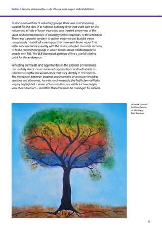 41 
Section 4 Securing widespread access to effective social support and rehabilitation 
In discussion with local voluntary groups, there was overwhelming 
support for the idea of a national publicity drive that shed light on the 
nature and effects of brain injury and also created awareness of the 
value and professionalism of voluntary sector responses to this condition. 
There was a parallel concern to gather evidence and build it into a 
recognisable ‘model’ of care/support for those with brain injury. This 
latter concern meshes readily with the desire, reflected in earlier sections, 
to find a common language in which to talk about rehabilitation for 
people with TBI. The ICF framework perhaps offers a useful starting 
point for this endeavour. 
Reflecting on threats and opportunities in the external environment 
can usefully direct the attention of organisations and individuals to 
relevant strengths and weaknesses that they identify in themselves. 
The interaction between external and internal is often experienced as 
tensions and dilemmas. As with much research, the PublicServiceWorks 
inquiry highlighted a series of tensions that are visible in how people 
view their situations – and that therefore must be managed for success. 
Artwork created 
by Brian Searle, 
at Headway 
East London 
 
