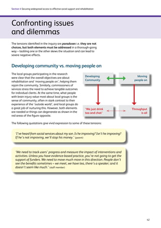42 
Section 4 Securing widespread access to effective social support and rehabilitation 
Confronting issues 
and dilemmas 
The tensions identified in the inquiry are paradoxes i.e. they are not 
choices, but both elements must be addressed in a thorough-going 
way – tackling one or the other skews the situation and can lead to 
severe negative effects. 
Developing community vs. moving people on 
Developing 
Community 
‘We just drink 
tea and chat’ 
The following quotations give vivid expression to some of these tensions: 
Moving 
people on 
The local groups participating in the research 
were clear that the overall objectives are about 
rehabilitation and ‘moving people on’, helping them 
rejoin the community. Similarly, commissioners of 
services stress the need to achieve tangible outcomes 
for individual clients. At the same time, what people 
with brain injury value most about local groups is the 
sense of community, often in stark contrast to their 
experience of the ‘outside world’, and local groups do 
a great job of nurturing this. However, both elements 
are needed or things can degenerate as shown in the 
red areas of the figure opposite. 
‘I’ve heard from social services about my son. Is he improving? Isn’t he improving? 
If he’s not improving, we’ll stop his money.’ (parent) 
‘We need to track users’ progress and measure the impact of interventions and 
activities. Unless you have evidence-based practice, you’re not going to get the 
support of funders. We need to move much more in this direction. People don’t 
see the benefits sometimes – we meet, we have tea, there’s a speaker; and it 
doesn’t seem like much.’ (staff member) 
Throughput 
is all 
 