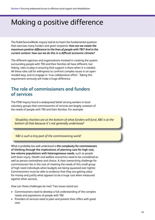 44 
Section 4 Securing widespread access to effective social support and rehabilitation 
Making a positive difference 
The PublicServiceWorks inquiry had at its heart the fundamental question 
that exercises many funders and grant recipients: how can we create the 
maximum positive difference to the lives of people with TBI? And in the 
current context: how can we do this in a difficult economic climate? 
The different agencies and organisations involved in creating the system 
surrounding people with TBI and their families all have different, but 
linking, roles to play in ensuring that support is there when it is needed. 
All these roles call for willingness to confront complex issues in an open-minded 
way, and to engage in ‘true collaborative effort’. Taking this 
requirement seriously will make a huge difference. 
The role of commissioners and funders 
of services 
The PSW inquiry found a widespread belief among workers in local 
voluntary groups that commissioners of services are largely unaware of 
the needs of people with TBI and their families. For example: 
‘Disability charities are at the bottom of what funders will fund, ABI is at the 
bottom of that because it’s not generally understood’ 
‘ABI is such a tiny part of the commissioning world’ 
What is probably less well understood is the complexity for commissioners 
of thinking through the implications of planning care for high cost, 
low volume populations with heterogeneous needs, such as people 
with brain injury. Health and welfare economics need to be considered as 
well as person-centredness and choice. A clear overarching challenge for 
commissioners lies in the cost of meeting the needs of this small group 
of high need individuals when budgets are being squeezed ever tighter. 
Commissioners must be able to evidence that they are getting value 
for money and justify what appears to be a huge cost when measured 
against other services. 
How can these challenges be met? Two issues stand out: 
› Commissioners need to develop a full understanding of the complex 
needs and aspirations of people with TBI 
› Providers of services need to plan and present their offers with great 
care. 
 
