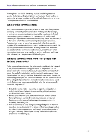 45 
Section 4 Securing widespread access to effective social support and rehabilitation 
Tackling these two issues effectively involves identifying the more 
specific challenges underpinning them and pursuing these, working in 
partnership wherever possible, at different levels, from national to local. 
Challenges of this kind are outlined below. 
Who are the commissioners? 
Both commissioners and providers of services have identified problems 
caused by complexity and fragmentation in the system. For example, 
in some areas, services can be commissioned by a plethora of clinical 
commissioning groups, city councils, county councils and borough 
councils, plus region-wide specialist commissioning – with no consistency 
in the way in which these commissioning structures are organised. 
Providers have to get to know how responsibility/ funding are split 
between different agencies in their areas – and keep up to date with the 
shifting portfolios of commissioners. Building connections with them 
can also benefit the commissioners themselves, since they are often 
commissioning across a large swathe of services and many are in new 
roles following the changes in April 2013 in England. 
What do commissioners want – for people with 
TBI and themselves? 
Earlier sections have discussed the substantial costs likely to be involved 
in not providing rehabilitation opportunities to people with TBI. To 
achieve best value for money, however, it is essential to think carefully 
about the goal of rehabilitation and beyond, with a clear eye on what 
those involved are trying to achieve. As was indicated earlier, there is no 
one simple pathway for this condition, but there are real opportunities to 
devise integrated plans to meet physical, mental, emotional and social 
needs. Systems and processes need to look after the whole person. In 
particular, they need to: 
› Include the social model – especially as regards participation, in 
order to avoid a gap between impairment-based treatment and 
participation-based activities. 
› Be set up round client goals, self-determination, and the person 
framing their own identity. In most circumstances, a resource/ 
facilitation model is useful – where experts support patients in 
achieving their own goals. 
› Aim for continuity of care: along with integrated plans of the kind 
described above, this can only be achieved if consistent approaches 
are taken to case management and there is genuine integration of 
budgets – ensuring, for example, funding for assessors who have 
experience of hidden injury. 
 