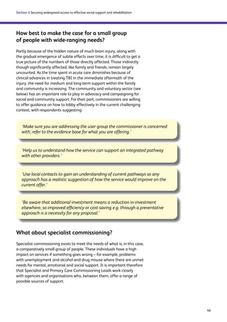 46 
Section 4 Securing widespread access to effective social support and rehabilitation 
How best to make the case for a small group 
of people with wide-ranging needs? 
Partly because of the hidden nature of much brain injury, along with 
the gradual emergence of subtle effects over time, it is difficult to get a 
true picture of the numbers of those directly affected. Those indirectly 
though significantly affected, like family and friends, remain largely 
uncounted. As the time spent in acute care diminishes because of 
clinical advances in treating TBI in the immediate aftermath of the 
injury, the need for medium and long-term support within the family 
and community is increasing. The community and voluntary sector (see 
below) has an important role to play in advocacy and campaigning for 
social and community support. For their part, commissioners are willing 
to offer guidance on how to lobby effectively in the current challenging 
context, with respondents suggesting: 
‘Make sure you are addressing the user group the commissioner is concerned 
with; refer to the evidence base for what you are offering.’ 
‘Help us to understand how the service can support an integrated pathway 
with other providers.’ 
‘Use local contacts to gain an understanding of current pathways so any 
approach has a realistic suggestion of how the service would improve on the 
current offer.’ 
‘Be aware that additional investment means a reduction in investment 
elsewhere, so improved efficiency or cost-saving e.g. through a preventative 
approach is a necessity for any proposal.’ 
What about specialist commissioning? 
Specialist commissioning exists to meet the needs of what is, in this case, 
a comparatively small group of people. These individuals have a high 
impact on services if something goes wrong – for example, problems 
with unemployment and alcohol and drug misuse where there are unmet 
needs for mental, emotional and social support. It is important therefore 
that Specialist and Primary Care Commissioning Leads work closely 
with agencies and organisations who, between them, offer a range of 
possible sources of support. 
 