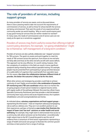 47 
Section 4 Securing widespread access to effective social support and rehabilitation 
The role of providers of services, including 
support groups 
As many providers of services are aware, and as discussed above, 
there is now a pressing need to take into account the requirements of 
commissioners of services, as well as those for whose benefit the services 
are being commissioned. That said, the words of one experienced local 
community worker are worth heeding: ‘Why on earth would anyone want 
to pay good money for services that are neither needed nor wanted?’ 
In many cases, the needs of commissioners and of service users are not 
nearly as far apart as is sometimes suggested. 
Providers of services may find it useful to review their offering in light of 
current policy directions. For example, ‘on-going rehabilitation’ might 
be re-framed as ‘self-management of a long-term condition.’ 
Providers of services can also usefully collaborate over ‘stepped’ provision 
for TBI survivors. The goal is to assess and work together to meet the 
needs of TBI survivors across the spectrum, from those at one end who 
are fairly able and those at the other end who are left with severe deficits. 
This approach can be very effective. It is worth noting, however, that 
the complexity of conditions in this field can result in some significant 
symptoms being missed by those without specialist training. For example, 
people may be prevented from participating in group activities because 
of a subtle deficit of cognition that could benefit from specialist input. 
For this reason, the closer the collaboration between different kinds of 
provider, the better the outcome is likely to be for the client. 
What other actions and strategies by providers could help to achieve 
continuity of care? Highly recommended is the combination of proactive 
GP monitoring and a TBI care coordinator whose role is to monitor the 
on-going progress of each person treated at a regional trauma centre, 
with regular audits of the pathways followed. One area has a Brain Injury 
Specialist Community Practitioner post that provides a vital link between 
community brain injury service and acute hospital services, the in-patient 
rehabilitation unit and nursing/residential care homes. 
As indicated above, voluntary organisations and local support groups – 
representing the third sector – have an important advocacy/campaigning 
role as well as a delivery one. They are in an excellent position to use 
their experiences, perhaps re-framed as case studies that illustrate the 
impact of lower cost/’low tech’ solutions on wider health and social 
well-being. For example, they might want to demonstrate how access to 
a community cafe where someone can be themselves ‘unconditionally’ 
might reduce trips to the GP. It would be good to see this sort of 
evidence from a consortium of third sector organisations representing a 
range of health and social care groups to illustrate the common ground 
and draw on best practice from a range of settings. 
 