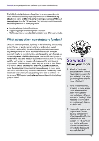 48 
Section 4 Securing widespread access to effective social support and rehabilitation 
The PublicServiceWorks inquiry found that local groups were keen to 
share and develop learning, especially in relation to communicating 
about what works and to innovating in raising awareness of TBI and 
developing services for TBI survivors. They also expressed the desire to 
explore together how to make progress in: 
› Funding what we do in difficult times 
› Supporting people and helping them ‘move on’ 
› Working out how we know (and demonstrate) what difference we make. 
What about other, non-statutory funders? 
Of course for many providers, especially in the community and voluntary 
sector, the role of grant-making trusts, large and small, is crucial. 
Such trusts could usefully focus their funding criteria in this arena on 
any of the priorities and issues discussed in this section. It may be 
especially helpful to consider funding solid evaluative work focused on 
community-based rehabilitation/support, or to enable local groups to 
fund work to track and measure outcomes themselves. But it is equally 
valid for such funders to focus on offering support for activities and 
opportunities that the statutory sector may not be able to fund. These 
may include a focus on enterprise and work, out of hours contact, 
more therapeutic services, meeting transport needs. In many areas, 
the contraction of statutory funds also means other funders may need 
to consider core funding for groups simply to be able to continue – in 
the arena of TBI, keeping continuity and connection with this isolated 
group is critical. 
So what? 
Make your mark 
1. Which of the issues 
discussed in this section 
have most resonance for 
you, and why? How might 
you manage the tensions 
more effectively? 
2. Have you come across, 
or expect to come across, 
cases where care has 
been interrupted by 
clashes between different 
sources of funding? Who 
needs to be involved in 
preventing such clashes 
in the future? 
3. How might you and your 
organisation further 
develop collaborative 
effort to enable effective 
rehabilitation and 
support for TBI survivors 
and for the wellbeing 
of their families? What 
immediate steps could 
you usefully take? 
 