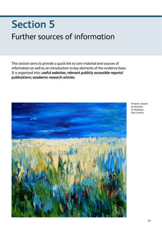 49 
This section aims to provide a quick link to core material and sources of 
information as well as an introduction to key elements of the evidence base. 
It is organised into: useful websites; relevant publicly accessible reports/ 
publications; academic research articles. 
Artwork created 
by Michelle, 
at Headway 
East London 
Section 5 
Further sources of information 
 