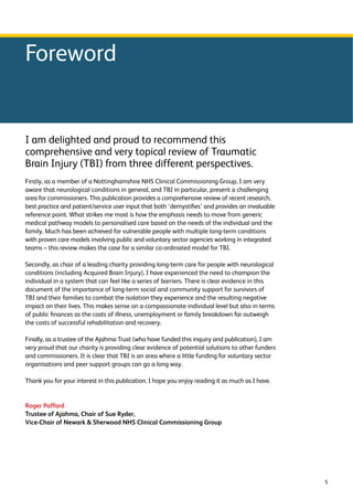 5 
Foreword 
I am delighted and proud to recommend this 
comprehensive and very topical review of Traumatic 
Brain Injury (TBI) from three different perspectives. 
Firstly, as a member of a Nottinghamshire NHS Clinical Commissioning Group, I am very 
aware that neurological conditions in general, and TBI in particular, present a challenging 
area for commissioners. This publication provides a comprehensive review of recent research, 
best practice and patient/service user input that both ‘demystifies’ and provides an invaluable 
reference point. What strikes me most is how the emphasis needs to move from generic 
medical pathway models to personalised care based on the needs of the individual and the 
family. Much has been achieved for vulnerable people with multiple long-term conditions 
with proven care models involving public and voluntary sector agencies working in integrated 
teams – this review makes the case for a similar co-ordinated model for TBI. 
Secondly, as chair of a leading charity providing long-term care for people with neurological 
conditions (including Acquired Brain Injury), I have experienced the need to champion the 
individual in a system that can feel like a series of barriers. There is clear evidence in this 
document of the importance of long-term social and community support for survivors of 
TBI and their families to combat the isolation they experience and the resulting negative 
impact on their lives. This makes sense on a compassionate individual level but also in terms 
of public finances as the costs of illness, unemployment or family breakdown far outweigh 
the costs of successful rehabilitation and recovery. 
Finally, as a trustee of the Ajahma Trust (who have funded this inquiry and publication), I am 
very proud that our charity is providing clear evidence of potential solutions to other funders 
and commissioners. It is clear that TBI is an area where a little funding for voluntary sector 
organisations and peer support groups can go a long way. 
Thank you for your interest in this publication. I hope you enjoy reading it as much as I have. 
Roger Paffard 
Trustee of Ajahma, Chair of Sue Ryder, 
Vice-Chair of Newark  Sherwood NHS Clinical Commissioning Group 
 