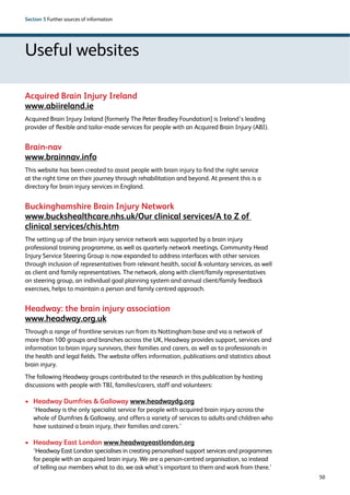 50 
Section 5 Further sources of information 
Useful websites 
Acquired Brain Injury Ireland 
www.abiireland.ie 
Acquired Brain Injury Ireland [formerly The Peter Bradley Foundation] is Ireland’s leading 
provider of flexible and tailor-made services for people with an Acquired Brain Injury (ABI). 
Brain-nav 
www.brainnav.info 
This website has been created to assist people with brain injury to find the right service 
at the right time on their journey through rehabilitation and beyond. At present this is a 
directory for brain injury services in England. 
Buckinghamshire Brain Injury Network 
www.buckshealthcare.nhs.uk/Our clinical services/A to Z of 
clinical services/chis.htm 
The setting up of the brain injury service network was supported by a brain injury 
professional training programme, as well as quarterly network meetings. Community Head 
Injury Service Steering Group is now expanded to address interfaces with other services 
through inclusion of representatives from relevant health, social  voluntary services, as well 
as client and family representatives. The network, along with client/family representatives 
on steering group, an individual goal planning system and annual client/family feedback 
exercises, helps to maintain a person and family centred approach. 
Headway: the brain injury association 
www.headway.org.uk 
Through a range of frontline services run from its Nottingham base and via a network of 
more than 100 groups and branches across the UK, Headway provides support, services and 
information to brain injury survivors, their families and carers, as well as to professionals in 
the health and legal fields. The website offers information, publications and statistics about 
brain injury. 
The following Headway groups contributed to the research in this publication by hosting 
discussions with people with TBI, families/carers, staff and volunteers: 
› Headway Dumfries  Galloway www.headwaydg.org 
‘Headway is the only specialist service for people with acquired brain injury across the 
whole of Dumfries  Galloway, and offers a variety of services to adults and children who 
have sustained a brain injury, their families and carers.’ 
› Headway East London www.headwayeastlondon.org 
‘Headway East London specialises in creating personalised support services and programmes 
for people with an acquired brain injury. We are a person-centred organisation, so instead 
of telling our members what to do, we ask what’s important to them and work from there.’ 
 