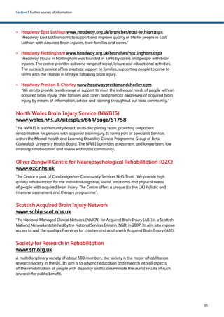 51 
Section 5 Further sources of information 
› Headway East Lothian www.headway.org.uk/branches/east-lothian.aspx 
‘Headway East Lothian aims to support and improve quality of life for people in East 
Lothian with Acquired Brain Injuries, their families and carers.’ 
› Headway Nottingham www.headway.org.uk/branches/nottingham.aspx 
‘Headway House in Nottingham was founded in 1996 by carers and people with brain 
injuries. The centre provides a diverse range of social, leisure and educational activities. 
The outreach service offers practical support to families, supporting people to come to 
terms with the change in lifestyle following brain injury.’ 
› Headway Preston  Chorley www.headwayprestonandchorley.com 
‘We aim to provide a wide range of support to meet the individual needs of people with an 
acquired brain injury, their families and carers and promote awareness of acquired brain 
injury by means of information, advice and training throughout our local community.’ 
North Wales Brain Injury Service (NWBIS) 
www.wales.nhs.uk/sitesplus/861/page/51758 
The NWBIS is a community-based, multi-disciplinary team, providing outpatient 
rehabilitation for persons with acquired brain injury. It forms part of Specialist Services 
within the Mental Health and Learning Disability Clinical Programme Group of Betsi 
Cadwaladr University Health Board. The NWBIS provides assessment and longer-term, low 
intensity rehabilitation and review within the community. 
Oliver Zangwill Centre for Neuropsychological Rehabilitation (OZC) 
www.ozc.nhs.uk 
The Centre is part of Cambridgeshire Community Services NHS Trust. ‘We provide high 
quality rehabilitation for the individual cognitive, social, emotional and physical needs 
of people with acquired brain injury. The Centre offers a unique (to the UK) holistic and 
intensive assessment and therapy programme’. 
Scottish Acquired Brain Injury Network 
www.sabin.scot.nhs.uk 
The National Managed Clinical Network (NMCN) for Acquired Brain Injury (ABI) is a Scottish 
National Network established by the National Services Division (NSD) in 2007. Its aim is to improve 
access to and the quality of services for children and adults with Acquired Brain Injury (ABI). 
Society for Research in Rehabilitation 
www.srr.org.uk 
A multidisciplinary society of about 500 members, the society is the major rehabilitation 
research society in the UK. Its aim is to advance education and research into all aspects 
of the rehabilitation of people with disability and to disseminate the useful results of such 
research for public benefit. 
 