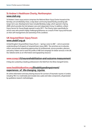52 
Section 5 Further sources of information 
St Andrew’s Healthcare Charity, Northampton 
www.stah.org 
St Andrew’s brain injury service comprises the National Brain Injury Centre housed at the 
Kemsley unit and Berkeley Close, a step-down community-based facility providing safe 
longer term care. Developments have included Berkeley Lodge, which opened in Spring 
2009, which provides the link between care and independent living. In addition, a Brain 
Injury Service for Young People opened in early 2011. The Charity caters specifically for 
service users who present highly challenging behaviour as a result of their injury and focuses 
on their self-management and ownership of the condition. 
UK Acquired Brain Injury Forum 
www.ukabif.org.uk 
United Kingdom Acquired Brain Injury Forum – ‘giving a voice to ABI’ – aims to promote 
understanding of all aspects of acquired brain injury (ABI). ‘Our priorities are to educate, 
inform and provide networking opportunities for professionals, service providers, planners 
and policy makers and to raise the profile of ABI and campaign for better services in the UK. 
Our website works as an information and signposting resource.’ 
www.scoop.it/t/neurorehabilitation-and-outcome-measurement 
A blog site curated by a leading professional in the field from the Oliver Zangwill Centre% 
www.healthtalkonline.org/Disabilityandimpairment/ 
experiences_of_life-changing_injuries 
An online information and story sharing resource for survivors of traumatic injuries in London, 
including TBI. It is multimedia and includes text, audio and video components, all generated 
by qualitative research methodologies. 
 