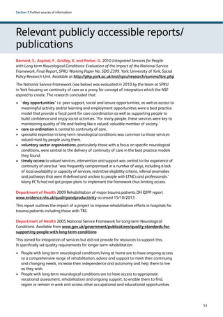 53 
Section 5 Further sources of information 
Relevant publicly accessible reports/ 
publications 
Bernard, S., Aspinal, F., Gridley, K. and Parker, G. 2010 Integrated Services for People 
with Long-term Neurological Conditions: Evaluation of the impact of the National Service 
Framework, Final Report, SPRU Working Paper No. SDO 2399. York: University of York, Social 
Policy Research Unit. Available at http://php.york.ac.uk/inst/spru/research/summs/ltnc.php 
The National Service Framework (see below) was evaluated in 2010 by the team at SPRU 
in York focusing on continuity of care as a proxy for concept of integration which the NSF 
aspired to create. The research concluded that: 
› ‘day opportunities’ i.e. peer support, social and leisure opportunities, as well as access to 
meaningful activity and/or learning and employment opportunities were a best practice 
model that provide a focal point for care coordination as well as supporting people to 
build confidence and enjoy social activities. ‘For many people, these services were key to 
maintaining quality of life and feeling like a valued, valuable member of society.’ 
› care co-ordination is central to continuity of care. 
› specialist expertise in long-term neurological conditions was common to those services 
valued most by people using them. 
› voluntary sector organisations, particularly those with a focus on specific neurological 
conditions, were central to the delivery of continuity of care in the best practice models 
they found. 
› timely access to valued services, intervention and support was central to the experience of 
continuity of care but ‘was frequently compromised in a number of ways, including a lack 
of local availability or capacity of services, restrictive eligibility criteria, referral anomalies 
and pathways that were ill-defined and unclear to people with LTNCs and professionals.’ 
Many PCTs had not got proper plans to implement the framework thus limiting access. 
Department of Health 2009 Rehabilitation of major trauma patients DH QIPP report 
www.evidence.nhs.uk/qualityandproductivity accessed 15/10/2013 
This report outlines the impact of a project to improve rehabilitation efforts in hospitals for 
trauma patients including those with TBI. 
Department of Health 2005 National Service Framework for Long-term Neurological 
Conditions. Available from www.gov.uk/government/publications/quality-standards-for-supporting- 
people-with-long-term-conditions 
This aimed for integration of services but did not provide for resources to support this. 
It specifically set quality requirements for longer term rehabilitation: 
› People with long-term neurological conditions living at home are to have ongoing access 
to a comprehensive range of rehabilitation, advice and support to meet their continuing 
and changing needs, increase their independence and autonomy and help them to live 
as they wish. 
› People with long-term neurological conditions are to have access to appropriate 
vocational assessment, rehabilitation and ongoing support, to enable them to find, 
regain or remain in work and access other occupational and educational opportunities. 
 