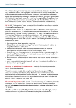 55 
Section 5 Further sources of information 
‘The challenge today in times of very scarce resources is to look at new and innovative 
ways to respond, to move from segregated wrap around service delivery to integrated and 
collaborative working maximising all available supports to meet the individual needs in a 
person centred approach. Using one point of contact to bridge the fragmented care pathways 
which exist within our health service. The model used by Acquired Brain Injury Ireland has 
many transferable components to services for people with other disabilities. Above all we 
have to measure outcomes to prove efficiency and effectiveness and value for money.’ 
RIPFA 2007 Evidence cluster’ paper on Acquired Brain Injury Dartington, Devon. Available 
at www.ripfa.org.uk/resources 
RIPFA (Research in Practice for Adults) promotes the use of evidence-informed policy and 
practice in adult social care. Its papers draw on published research to sum up the evidence 
for practitioners. This paper comments that evidence for TBI is ‘a somewhat murky picture. 
The majority of the literature is medically based, with very little focus on social care 
interventions’. The lack was especially marked in relation to people with TBI themselves 
commenting, to issues of return to work and to being supported in your home. The following 
conclusions are drawn: 
› lack of consensus about appropriate treatment 
› little evidence with regards to intensity of intervention, however, there is nothing to 
suggest that there is a ceiling effect 
› clear evidence is available identifying family needs for: information, effective 
communication, emotional support, respite, maintenance of hope 
› little is known from the perspective of the person with ABI but evidence to suggest they 
experience difficulties with self-awareness; as a consequence services may need to be 
pro-active in building relationships 
› employment that is meaningful and productive can lead to many benefits and enhance 
recovery 
› some evidence that it is possible for people with even the most complex ABI to live in 
their own home given support 
Wilson, B. A., Winegardner, J. and Ashworth, F. 2014 Life after brain injury: survivors’ 
stories. Hove: Psychology Press. 
The authors present an up-to-date compilation of stories from people with TBI, a 
unique resource. They say: ‘There is plenty of evidence to show that comprehensive 
neuropsychological rehabilitation is clinically effective. ... for example, ... such programmes 
can improve community integration, functional independence and productivity, even for 
patients who are many years post injury’ (p3) 
World Health Organization 2002 Towards a Common Language for Functioning, Disability 
and Health: ICF The International Classification of Functioning, Disability and Health 
Geneva: WHO www.who.int/classifications/icf/training/icfbeginnersguide.pdf accessed 
15/10/2013 
This offers a helpful model of disability that integrates health and wellbeing to provide a 
common framework for professionals and others working with people with TBI. 
 