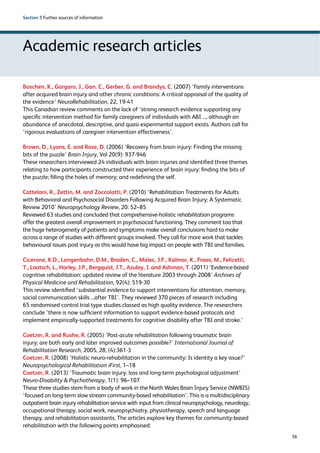 56 
Section 5 Further sources of information 
Academic research articles 
Boschen, K., Gargaro, J., Gan. C., Gerber, G. and Brandys, C. (2007) ‘Family interventions 
after acquired brain injury and other chronic conditions: A critical appraisal of the quality of 
the evidence’ NeuroRehabilitation, 22, 19-41 
This Canadian review comments on the lack of ‘strong research evidence supporting any 
specific intervention method for family caregivers of individuals with ABI ..., although an 
abundance of anecdotal, descriptive, and quasi-experimental support exists. Authors call for 
‘rigorous evaluations of caregiver intervention effectiveness’. 
Brown, D., Lyons, E. and Rose, D. (2006) ‘Recovery from brain injury: Finding the missing 
bits of the puzzle’ Brain Injury, Vol 20(9): 937-946 
These researchers interviewed 24 individuals with brain injuries and identified three themes 
relating to how participants constructed their experience of brain injury: finding the bits of 
the puzzle; filling the holes of memory; and redefining the self. 
Cattelani, R., Zettin, M. and Zoccolotti, P. (2010) ‘Rehabilitation Treatments for Adults 
with Behavioral and Psychosocial Disorders Following Acquired Brain Injury: A Systematic 
Review 2010’ Neuropsychology Review, 20: 52–85 
Reviewed 63 studies and concluded that comprehensive-holistic rehabilitation programs 
offer the greatest overall improvement in psychosocial functioning. They comment too that 
the huge heterogeneity of patients and symptoms make overall conclusions hard to make 
across a range of studies with different groups involved. They call for more work that tackles 
behavioural issues post injury as this would have big impact on people with TBI and families. 
Cicerone, K.D., Langenbahn, D.M., Braden, C., Malec, J.F., Kalmar, K., Fraas, M., Felicetti, 
T., Laatsch, L., Harley, J.P., Bergquist, J.T., Azulay, J. and Ashman, T. (2011) ‘Evidence-based 
cognitive rehabilitation: updated review of the literature 2003 through 2008’ Archives of 
Physical Medicine and Rehabilitation, 92(4): 519-30 
This review identified ‘substantial evidence to support interventions for attention, memory, 
social communication skills ...after TBI’. They reviewed 370 pieces of research including 
65 randomised control trial type studies classed as high quality evidence. The researchers 
conclude ‘there is now sufficient information to support evidence-based protocols and 
implement empirically-supported treatments for cognitive disability after TBI and stroke.’ 
Coetzer, R. and Rushe, R. (2005) ‘Post-acute rehabilitation following traumatic brain 
injury: are both early and later improved outcomes possible?’ International Journal of 
Rehabilitation Research, 2005, 28, (4):361-3 
Coetzer, R. (2008) ‘Holistic neuro-rehabilitation in the community: Is identity a key issue?’ 
Neuropsychological Rehabilitation iFirst, 1–18 
Coetzer, R. (2013) ‘Traumatic brain injury: loss and long-term psychological adjustment’ 
Neuro-Disability  Psychotherapy, 1(1): 96–107 
These three studies stem from a body of work in the North Wales Brain Injury Service (NWBIS) 
‘focused on long-term slow stream community-based rehabilitation’. This is a multidisciplinary 
outpatient brain injury rehabilitation service with input from clinical neuropsychology, neurology, 
occupational therapy, social work, neuropsychiatry, physiotherapy, speech and language 
therapy, and rehabilitation assistants. The articles explore key themes for community-based 
rehabilitation with the following points emphasised: 
 