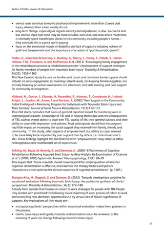 57 
Section 5 Further sources of information 
› service users continue to report psychosocial improvements more than 2 years post 
injury, whereas their carers mostly do not 
› long-term change, especially as regards identity and adjustment, is slow. So careful and 
less intense input over time may be more sensible, even in a rural area where much time 
is inevitably spent travelling to places in the community, including people’s homes – 
they conclude this is a price worth paying. 
› focus on the emotional impact of disability and lack of capacity including notions of 
grief and bereavement and the importance of a notion of ‘post-traumatic growth’. 
Foster, A., Jonathan Armstrong, J., Buckley, A., Sherry, J., Young, T., Foliaki, S., James- 
Hohaia, T.M., Theadom, A. and McPherson, K.M. (2012) ‘Encouraging family engagement 
in the rehabilitation process: a rehabilitation provider’s development of support strategies 
for family members of people with traumatic brain injury’ Disability  Rehabilitation, 
34(22): 1855–1862 
This New Zealand study focuses on families and carers and concludes family support should 
include: (i) early engagement, (ii) meeting cultural needs, (iii) keeping families together, (iv) 
actively listening, (v) active involvement, (vi) education, (vii) skills training, and (viii) support 
for community re-integration. 
Hibbard, M., Cantor, J., Charatz, H., Rosenthal, R., Ashman, T., Gundersen, N., Ireland- 
Knight, L., Gordon, W., Avner, J. and Gartner, A. (2002) ‘Peer Support in the Community: 
Initial Findings of a Mentoring Program for Individuals with Traumatic Brain Injury and 
Their Families’ Journal of Head Trauma Rehabilitation, 17(2):112–131 
This USA study concludes that areas of greatest reported impact for mentoring were in 
increasing participants’ knowledge of TBI and in helping them cope with the consequences 
of TBI, such as overall ability to cope with TBI, quality of life, their general outlook, and their 
ability to cope with depression and sadness. Most participants stated that the program 
had little impact on increasing the social support they received from family, friends, and 
community. ‘In this study, select aspects of empowerment (i.e. ability to cope) seemed 
to be more likely to be impacted by peer support than by others (i.e. control over one’s 
life). These findings highlight the fact that the term “empowerment” may reflect a rather 
heterogeneous and multifaceted set of experiences.’ 
Rohling, M., Faust, M. Beverly, B. and Demakis, G. (2009) ‘Effectiveness of Cognitive 
Rehabilitation Following Acquired Brain Injury: A Meta-Analytic Re-Examination of Cicerone 
et al.’s (2000, 2005) Systematic Reviews’ Neuropsychology, 23(1): 20–39 
This argues that ‘future research should move beyond the simple question of whether 
cognitive rehabilitation is effective, and examine the therapy factors and patient 
characteristics that optimize the clinical outcomes of cognitive rehabilitation’ (p. 1681). 
Stergiou-Kita, M., Rappolt, S. and Dawson, D. (2012) ‘Towards developing a guideline for 
vocational evaluation following traumatic brain injury: the qualitative synthesis of clients’ 
perspectives’ Disability  Rehabilitation, 34(3): 179–188 
A study from Canada that focuses on return to work strategies for people with TBI. People 
they worked with prioritised the following issues: meaning of work; process of return to work 
and reconciling new identities; opportunities to try versus risks of failure; significance of 
supports. Key implications of their study are: 
› incorporating clients’ perspectives within vocational evaluation makes them partners in 
the process. 
› clients’ post-injury work goals, interests and motivations must be reviewed, as the 
meaning of work can change following traumatic brain injury. 
 