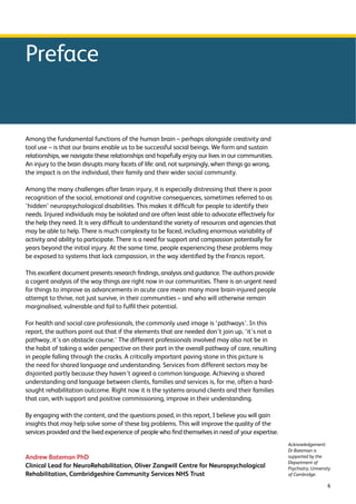 6 
Preface 
Among the fundamental functions of the human brain – perhaps alongside creativity and 
tool use – is that our brains enable us to be successful social beings. We form and sustain 
relationships, we navigate these relationships and hopefully enjoy our lives in our communities. 
An injury to the brain disrupts many facets of life: and, not surprisingly, when things go wrong, 
the impact is on the individual, their family and their wider social community. 
Among the many challenges after brain injury, it is especially distressing that there is poor 
recognition of the social, emotional and cognitive consequences, sometimes referred to as 
‘hidden’ neuropsychological disabilities. This makes it difficult for people to identify their 
needs. Injured individuals may be isolated and are often least able to advocate effectively for 
the help they need. It is very difficult to understand the variety of resources and agencies that 
may be able to help. There is much complexity to be faced, including enormous variability of 
activity and ability to participate. There is a need for support and compassion potentially for 
years beyond the initial injury. At the same time, people experiencing these problems may 
be exposed to systems that lack compassion, in the way identified by the Francis report. 
This excellent document presents research findings, analysis and guidance. The authors provide 
a cogent analysis of the way things are right now in our communities. There is an urgent need 
for things to improve as advancements in acute care mean many more brain-injured people 
attempt to thrive, not just survive, in their communities – and who will otherwise remain 
marginalised, vulnerable and fail to fulfil their potential. 
For health and social care professionals, the commonly used image is ‘pathways’. In this 
report, the authors point out that if the elements that are needed don’t join up, ‘it’s not a 
pathway, it’s an obstacle course.’ The different professionals involved may also not be in 
the habit of taking a wider perspective on their part in the overall pathway of care, resulting 
in people falling through the cracks. A critically important paving stone in this picture is 
the need for shared language and understanding. Services from different sectors may be 
disjointed partly because they haven’t agreed a common language. Achieving a shared 
understanding and language between clients, families and services is, for me, often a hard-sought 
rehabilitation outcome. Right now it is the systems around clients and their families 
that can, with support and positive commissioning, improve in their understanding. 
By engaging with the content, and the questions posed, in this report, I believe you will gain 
insights that may help solve some of these big problems. This will improve the quality of the 
services provided and the lived experience of people who find themselves in need of your expertise. 
Andrew Bateman PhD 
Clinical Lead for NeuroRehabilitation, Oliver Zangwill Centre for Neuropsychological 
Rehabilitation, Cambridgeshire Community Services NHS Trust 
Acknowledgement: 
Dr Bateman is 
supported by the 
Department of 
Psychiatry, University 
of Cambridge. 
 