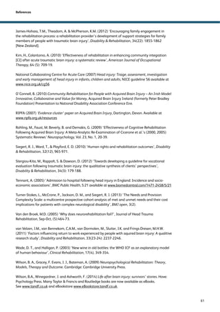 61 
References 
James-Hohaia, T.M., Theadom, A.  McPherson, K.M. (2012) ‘Encouraging family engagement in 
the rehabilitation process: a rehabilitation provider’s development of support strategies for family 
members of people with traumatic brain injury’, Disability  Rehabilitation, 34(22): 1855-1862 
[New Zealand]. 
Kim, H., Colantonio, A. (2010) ‘Effectiveness of rehabilitation in enhancing community integration 
[CI] after acute traumatic brain injury: a systematic review’, American Journal of Occupational 
Therapy, 64 (5): 709-19. 
National Collaborating Centre for Acute Care (2007) Head injury: Triage, assessment, investigation 
and early management of head injury in infants, children and adults, NICE guideline 56 available at 
www.nice.org.uk/cg56 
O’Connell, B. (2010) Community Rehabilitation for People with Acquired Brain Injury – An Irish Model: 
Innovative, Collaborative and Value for Money, Acquired Brain Injury Ireland (formerly Peter Bradley 
Foundation) Presentation to National Disability Association Conference Eire. 
RIPFA (2007) ‘Evidence cluster’ paper on Acquired Brain Injury, Dartington, Devon. Available at 
www.ripfa.org.uk/resources 
Rohling, M., Faust, M. Beverly, B. and Demakis, G. (2009) ‘Effectiveness of Cognitive Rehabilitation 
Following Acquired Brain Injury: A Meta-Analytic Re-Examination of Cicerone et al.’s (2000, 2005) 
Systematic Reviews’ Neuropsychology, Vol. 23, No. 1, 20-39. 
Siegert, R. J., Ward, T.,  Playford, E. D. (2010) ‘Human rights and rehabilitation outcomes’, Disability 
 Rehabilitation, 32(12), 965-971. 
Stergiou-Kita, M., Rappolt, S.  Dawson, D. (2012) ‘Towards developing a guideline for vocational 
evaluation following traumatic brain injury: the qualitative synthesis of clients’ perspectives’, 
Disability  Rehabilitation, 34(3): 179-188. 
Tennant, A. (2005) ‘Admission to hospital following head injury in England: Incidence and socio-economic 
associations’, BMC Public Health, 5:21 available at www.biomedcentral.com/1471-2458/5/21 
Turner-Stokes, L., McCrone, P., Jackson, D. M., and Siegert, R. J. (2013) ‘The Needs and Provision 
Complexity Scale: a multicentre prospective cohort analysis of met and unmet needs and their cost 
implications for patients with complex neurological disability’, BMJ open, 3(2). 
Van den Broek, M.D. (2005) ‘Why does neurorehabilitation fail?’, Journal of Head Trauma 
Rehabilitation, Sep-Oct, (5):464-73. 
van Velzen, J.M., van Bennekom, C.A.M., van Dormolen, M., Sluiter, J.K. and Frings-Dresen, M.H.W. 
(2011) ‘Factors influencing return to work experienced by people with aquired brain injury: A qualitive 
research study’, Disability and Rehabilitation, 33(23-24): 2237-2246. 
Wade, D. T., and Halligan, P. (2003) ‘New wine in old bottles: the WHO ICF as an explanatory model 
of human behaviour’, Clinical Rehabilitation, 17(4), 349-354. 
Wilson, B. A., Gracey, F. Evans, J. J., Bateman, A. (2009) Neuropsychological Rehabilitation: Theory, 
Models, Therapy and Outcome. Cambridge: Cambridge University Press. 
Wilson, B.A., Winegardner, J. and Ashworth, F. (2014) Life after brain injury: survivors’ stories. Hove: 
Psychology Press. Many Taylor  Francis and Routledge books are now available as eBooks. 
See www.tandf.co.uk and eBookstore www.eBookstore.tandf.co.uk. 

