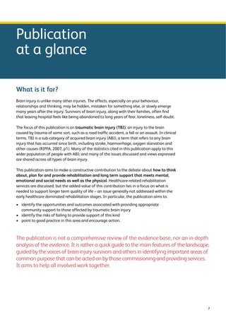 7 
Publication 
at a glance 
What is it for? 
Brain injury is unlike many other injuries. The effects, especially on your behaviour, 
relationships and thinking, may be hidden, mistaken for something else, or slowly emerge 
many years after the injury. Survivors of brain injury, along with their families, often find 
that leaving hospital feels like being abandoned to long years of fear, loneliness, self-doubt. 
The focus of this publication is on traumatic brain injury (TBI), an injury to the brain 
caused by trauma of some sort, such as a road traffic accident, a fall or an assault. In clinical 
terms, TBI is a sub-category of acquired brain injury (ABI), a term that refers to any brain 
injury that has occurred since birth, including stroke, haemorrhage, oxygen starvation and 
other causes (RIPFA, 2007, p1). Many of the statistics cited in this publication apply to this 
wider population of people with ABI; and many of the issues discussed and views expressed 
are shared across all types of brain injury. 
This publication aims to make a constructive contribution to the debate about how to think 
about, plan for and provide rehabilitation and long term support that meets mental, 
emotional and social needs as well as the physical. Healthcare-related rehabilitation 
services are discussed; but the added-value of this contribution lies in a focus on what is 
needed to support longer term quality of life – an issue generally not addressed within the 
early healthcare dominated rehabilitation stages. In particular, the publication aims to: 
› identify the opportunities and outcomes associated with providing appropriate 
community support to those affected by traumatic brain injury 
› identify the risks of failing to provide support of this kind 
› point to good practice in this area and encourage action. 
The publication is not a comprehensive review of the evidence base, nor an in-depth 
analysis of the evidence. It is rather a quick guide to the main features of the landscape, 
guided by the voices of brain injury survivors and others in identifying important areas of 
common purpose that can be acted on by those commissioning and providing services. 
It aims to help all involved work together. 
 