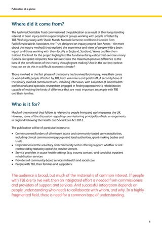 8 
Publication at a glance 
Where did it come from? 
The Ajahma Charitable Trust commissioned the publication as a result of their long-standing 
interest in brain injury and in supporting local groups working with people affected by 
TBI. Working closely with Sheila Marsh, Marsaili Cameron and Roma Iskander from 
PublicServiceWorks Associates, the Trust designed an inquiry project (see Annex – for more 
about the inquiry method) that explored the experience and views of people with a brain 
injury, and those working with them locally in England, Scotland, Wales and Northern 
Ireland. The brief for the project highlighted the fundamental question that exercises many 
funders and grant recipients: how can we create the maximum positive difference to the 
lives of the beneficiaries of the charity through grant-making? And in the current context: 
how can we do this in a difficult economic climate? 
Those involved in the first phase of the inquiry had survived brain injury, were their carers 
or worked with people affected by TBI, both volunteers and paid staff. A second phase of 
the inquiry involved communications, including interviews, with a number of allied health 
professionals and specialist researchers engaged in finding approaches to rehabilitation 
capable of making the kinds of difference that are most important to people with TBI 
and their families. 
Who is it for? 
Much of the material that follows is relevant to people living and working across the UK. 
However, some of the discussion regarding commissioning principally reflects arrangements 
in England following the Health and Social Care Act 2012. 
The publication will be of particular interest to: 
› Commissioners/funders of all relevant acute and community-based services/activities, 
including clinical commissioning groups and local authorities, grant-making bodies and 
trusts 
› Organisations in the voluntary and community sector offering support, whether or not 
contracted by statutory bodies to provide services 
› Service providers in acute health settings (e.g. trauma context) and specialist inpatient 
rehabilitation services 
› Providers of community-based services in health and social care 
› People with TBI, their families and supporters. 
The audience is broad, but much of the material is of common interest. If people 
with TBI are to live well, then an integrated effort is needed from commissioners 
and providers of support and services. And successful integration depends on 
people understanding who needs to collaborate with whom, and why. In a highly 
fragmented field, there is need for a common base of understanding. 
 