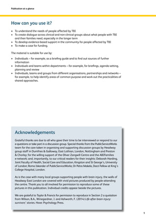 9 
Publication at a glance 
How can you use it? 
› To understand the needs of people affected by TBI 
› To create dialogue across clinical and non-clinical groups about what people with TBI 
and their families need, especially in the longer term 
› To develop evidence-based support in the community for people affected by TBI 
› To make a case for funding. 
The material is suitable for use by: 
› Individuals – for example, as a briefing guide and to find out sources of further 
information 
› Individuals and teams within departments – for example, for briefings, agenda setting, 
planning and review 
› Individuals, teams and groups from different organisations, partnerships and networks – 
for example, to help identify areas of common purpose and work out the practicalities of 
shared approaches. 
Acknowledgements 
Grateful thanks are due to all who gave their time to be interviewed or respond to our 
e-questions or take part in a discussion group. Special thanks from the PublicServiceWorks 
team for the care taken in organising and supporting discussion groups by Headway 
group staff in Dumfries  Galloway, East Lothian, London, Nottingham and Preston 
 Chorley; for the willing support of the Oliver Zangwill Centre and the ABIFamilies 
e-network; and, importantly, to our critical readers for their insights: Deborah Harding, 
Joint Faculty of Health, Social Care and Education, Kingston and St George’s, University 
of London; Roma Iskander of PublicServiceWorks; Dr Petra Makela, Darzi Fellow at King’s 
College Hospital, London. 
As is the case with many local groups supporting people with brain injury, the walls of 
Headway East London are covered with vivid pictures produced by people attending 
the centre. Thank you to all involved for permission to reproduce some of these 
pictures in this publication. Individual credits appear beside the pictures. 
We are grateful to Taylor  Francis for permission to reproduce in Section 2 a quotation 
from Wilson, B.A., Winegardner, J. and Ashworth, F. (2014) Life after brain injury: 
survivors’ stories. Hove: Psychology Press. 
 