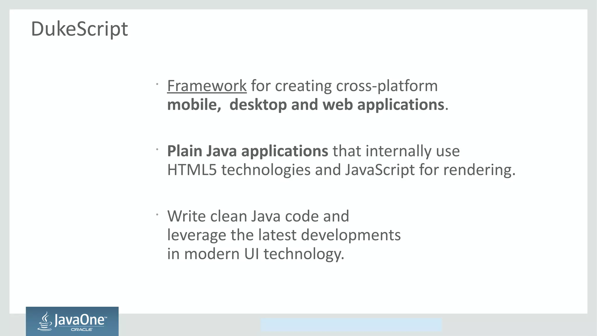 Copyright © 2014, Oracle and/or its affiliates. All rights reserved.
DukeScript
•
Framework for creating cross-platform
mobile, desktop and web applications.
•
Plain Java applications that internally use
HTML5 technologies and JavaScript for rendering.
•
Write clean Java code and
leverage the latest developments
in modern UI technology.
 