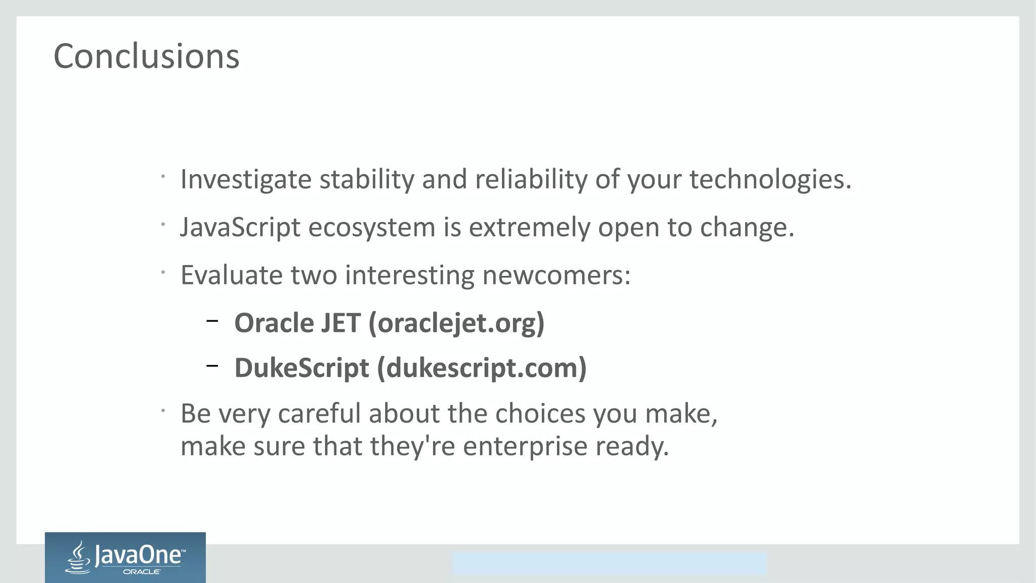 Copyright © 2014, Oracle and/or its affiliates. All rights reserved.
Conclusions
•
Investigate stability and reliability of your technologies.
•
JavaScript ecosystem is extremely open to change.
•
Evaluate two interesting newcomers:
– Oracle JET (oraclejet.org)
– DukeScript (dukescript.com)
•
Be very careful about the choices you make,
make sure that they're enterprise ready.
 