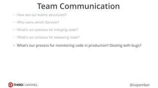 @svpember
Team Communication
• How are our teams structured?
• Who owns which Service?
• What’s our process for merging code?
• What’s our process for releasing code?
• What’s our process for monitoring code in production? Dealing with bugs?
 