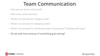 @svpember
Team Communication
• How are our teams structured?
• Who owns which Service?
• What’s our process for merging code?
• What’s our process for releasing code?
• What’s our process for monitoring code in production? Dealing with bugs?
• Do we add more process if something goes wrong?
 