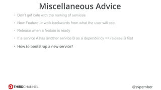 @svpember
Miscellaneous Advice
• Don’t get cute with the naming of services
• New Feature -> walk backwards from what the user will see
• Release when a feature is ready
• If a service A has another service B as a dependency => release B first
• How to bootstrap a new service?
 