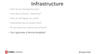 @svpember
Infrastructure
• How do we manage the logs?
• How about metrics / telemetry?
• How do we deploy our code?
• How/where are our builds done?
• Do we have any coding conventions?
• Can I generate a Service template?
 