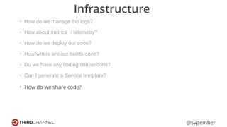 @svpember
Infrastructure
• How do we manage the logs?
• How about metrics / telemetry?
• How do we deploy our code?
• How/where are our builds done?
• Do we have any coding conventions?
• Can I generate a Service template?
• How do we share code?
 