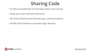 @svpember
Sharing Code
• It’s OK to reimplement functionality within each service
• Setup your own internal Artifactory!
• DO share infrastructure libraries (e.g. communications)
• NEVER share Domain or business logic libraries
 