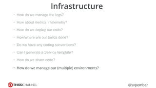 @svpember
Infrastructure
• How do we manage the logs?
• How about metrics / telemetry?
• How do we deploy our code?
• How/where are our builds done?
• Do we have any coding conventions?
• Can I generate a Service template?
• How do we share code?
• How do we manage our (multiple) environments?
 