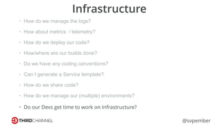@svpember
Infrastructure
• How do we manage the logs?
• How about metrics / telemetry?
• How do we deploy our code?
• How/where are our builds done?
• Do we have any coding conventions?
• Can I generate a Service template?
• How do we share code?
• How do we manage our (multiple) environments?
• Do our Devs get time to work on Infrastructure?
 