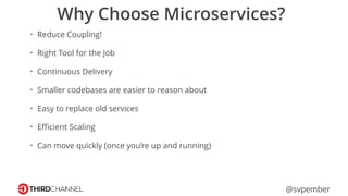 @svpember
Why Choose Microservices?
• Reduce Coupling!
• Right Tool for the Job
• Continuous Delivery
• Smaller codebases are easier to reason about
• Easy to replace old services
• Eﬃcient Scaling
• Can move quickly (once you’re up and running)
 