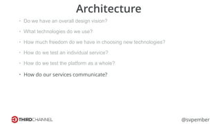 @svpember
Architecture
• Do we have an overall design vision?
• What technologies do we use?
• How much freedom do we have in choosing new technologies?
• How do we test an individual service?
• How do we test the platform as a whole?
• How do our services communicate?
 