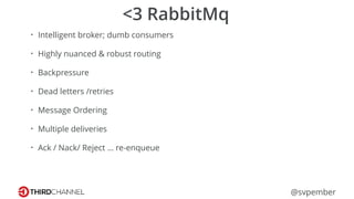 @svpember
<3 RabbitMq
• Intelligent broker; dumb consumers
• Highly nuanced & robust routing
• Backpressure
• Dead letters /retries
• Message Ordering
• Multiple deliveries
• Ack / Nack/ Reject … re-enqueue
 
