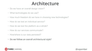 @svpember
Architecture
• Do we have an overall design vision?
• What technologies do we use?
• How much freedom do we have in choosing new technologies?
• How do we test an individual service?
• How do we test the platform as a whole?
• How do our services communicate?
• How/where is our data persisted?
• Do we follow an overall architectural style?
 