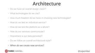 @svpember
Architecture
• Do we have an overall design vision?
• What technologies do we use?
• How much freedom do we have in choosing new technologies?
• How do we test an individual service?
• How do we test the platform as a whole?
• How do our services communicate?
• How/where is our data persisted?
• Do we follow an overall architectural style?
• When do we create new services?
 