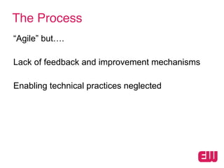 The Process
“Agile” but….
!
Lack of feedback and improvement mechanisms
!
Enabling technical practices neglected
 