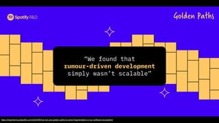 Golden Paths
https://engineering.atspotify.com/2020/08/how-we-use-golden-paths-to-solve-fragmentation-in-our-software-ecosystem/
“We found that
rumour-driven development
simply wasn’t scalable”
 