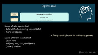 Cognitive Load
Germane cognitive load
The real task
(“How to solve this business problem?”)
Reduce intrinsic cognitive load
. Higher abstractions, moving technical details
. Diverse mix of people
Reduce extraneous cognitive load
. Golden paths
. Platforms, PaaS, SaaS, Cloud Services
. Center of excellence
> Free up capacity to solve the real business problems
@berndruecker
 