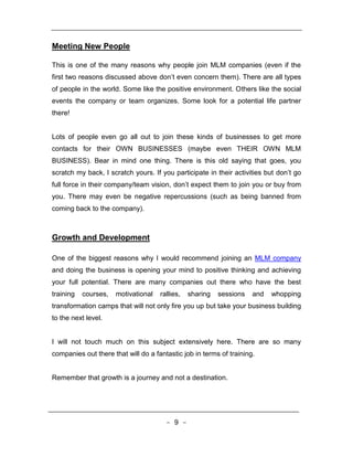 Meeting New People

This is one of the many reasons why people join MLM companies (even if the
first two reasons discussed above don’t even concern them). There are all types
of people in the world. Some like the positive environment. Others like the social
events the company or team organizes. Some look for a potential life partner
there!


Lots of people even go all out to join these kinds of businesses to get more
contacts for their OWN BUSINESSES (maybe even THEIR OWN MLM
BUSINESS). Bear in mind one thing. There is this old saying that goes, you
scratch my back, I scratch yours. If you participate in their activities but don’t go
full force in their company/team vision, don’t expect them to join you or buy from
you. There may even be negative repercussions (such as being banned from
coming back to the company).



Growth and Development

One of the biggest reasons why I would recommend joining an MLM company
and doing the business is opening your mind to positive thinking and achieving
your full potential. There are many companies out there who have the best
training   courses,   motivational   rallies,   sharing   sessions   and   whopping
transformation camps that will not only fire you up but take your business building
to the next level.


I will not touch much on this subject extensively here. There are so many
companies out there that will do a fantastic job in terms of training.


Remember that growth is a journey and not a destination.




                                       - 9 -
 