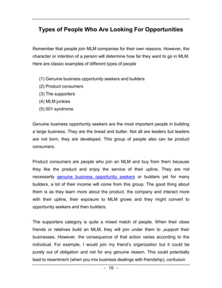 Types of People Who Are Looking For Opportunities


Remember that people join MLM companies for their own reasons. However, the
character or intention of a person will determine how far they want to go in MLM.
Here are classic examples of different types of people


   (1) Genuine business opportunity seekers and builders
   (2) Product consumers
   (3) The supporters
   (4) MLM junkies
   (5) 001 syndrome


Genuine business opportunity seekers are the most important people in building
a large business. They are the bread and butter. Not all are leaders but leaders
are not born, they are developed. This group of people also can be product
consumers.


Product consumers are people who join an MLM and buy from them because
they like the product and enjoy the service of their upline. They are not
necessarily genuine business opportunity seekers or builders yet for many
builders, a lot of their income will come from this group. The good thing about
them is as they learn more about the product, the company and interact more
with their upline, their exposure to MLM grows and they might convert to
opportunity seekers and then builders.


The supporters category is quite a mixed match of people. When their close
friends or relatives build an MLM, they will join under them to „support their
businesses. However, the consequence of that action varies according to the
individual. For example, I would join my friend’s organization but it could be
purely out of obligation and not for any genuine reason. This could potentially
lead to resentment (when you mix business dealings with friendship), confusion
                                    - 10 -
 