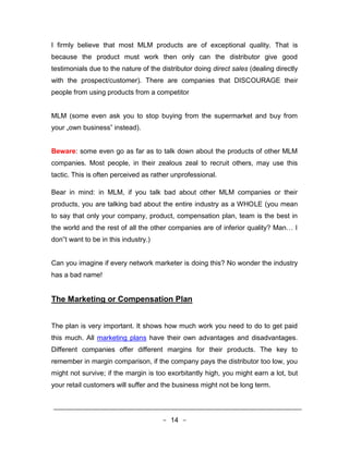 I firmly believe that most MLM products are of exceptional quality. That is
because the product must work then only can the distributor give good
testimonials due to the nature of the distributor doing direct sales (dealing directly
with the prospect/customer). There are companies that DISCOURAGE their
people from using products from a competitor


MLM (some even ask you to stop buying from the supermarket and buy from
your „own business‟ instead).


Beware: some even go as far as to talk down about the products of other MLM
companies. Most people, in their zealous zeal to recruit others, may use this
tactic. This is often perceived as rather unprofessional.

Bear in mind: in MLM, if you talk bad about other MLM companies or their
products, you are talking bad about the entire industry as a WHOLE (you mean
to say that only your company, product, compensation plan, team is the best in
the world and the rest of all the other companies are of inferior quality? Man… I
don‟t want to be in this industry.)


Can you imagine if every network marketer is doing this? No wonder the industry
has a bad name!


The Marketing or Compensation Plan


The plan is very important. It shows how much work you need to do to get paid
this much. All marketing plans have their own advantages and disadvantages.
Different companies offer different margins for their products. The key to
remember in margin comparison, if the company pays the distributor too low, you
might not survive; if the margin is too exorbitantly high, you might earn a lot, but
your retail customers will suffer and the business might not be long term.




                                      - 14 -
 