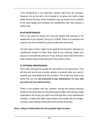 If the maintenance is too expensive, people might shun the company.
      However, the up line with a lot of people in his group can build a large
      stable income this way. Some companies may not require you to maintain
      at the early stages and increases the maintenance after they achieve a
      certain rank.


      B) NO MAINTENANCE
      This is very good for people who have just started their business or for
      people who is just casually “trying out” an MLM. There is no pressure and
      a person can be in an MLM for years but still at the same rank.


      The bad news is that it might not be good for the long term (because no
      maintenance means no down lines need to buy anything) unless your
      group is in love with the product or if you and your down lines have built a
      solid customer base and the demand of the product it there.


      C) OPTIONAL MAINTENANCE
      This is also very good for people who just started or the casual type. They
      will only ask you to buy a certain volume of products when you want to
      override your commission from the company. This is also very good in the
      sense that you are not pressured to pay maintenance and you only
      pay when you are making money.


      There is one problem with this, however. Among the serious business
      builders if the down lines are not producing any sales, even having a large
      organization will not pay you well if not at all (just like a zero maintenance
      company, no down line sales means those in the middle will not maintain,
      causing a chain reaction all the way to the up lines at the top).


Next, I will go in detail about the more popular types of plans…




                                     - 16 -
 