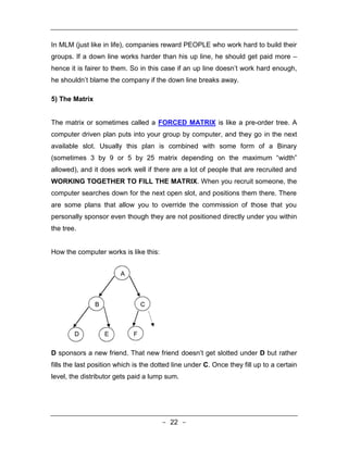 In MLM (just like in life), companies reward PEOPLE who work hard to build their
groups. If a down line works harder than his up line, he should get paid more –
hence it is fairer to them. So in this case if an up line doesn’t work hard enough,
he shouldn’t blame the company if the down line breaks away.

5) The Matrix


The matrix or sometimes called a FORCED MATRIX is like a pre-order tree. A
computer driven plan puts into your group by computer, and they go in the next
available slot. Usually this plan is combined with some form of a Binary
(sometimes 3 by 9 or 5 by 25 matrix depending on the maximum “width”
allowed), and it does work well if there are a lot of people that are recruited and
WORKING TOGETHER TO FILL THE MATRIX. When you recruit someone, the
computer searches down for the next open slot, and positions them there. There
are some plans that allow you to override the commission of those that you
personally sponsor even though they are not positioned directly under you within
the tree.


How the computer works is like this:


                        A



                B                C



        D           E        F


D sponsors a new friend. That new friend doesn’t get slotted under D but rather
fills the last position which is the dotted line under C. Once they fill up to a certain
level, the distributor gets paid a lump sum.




                                       - 22 -
 