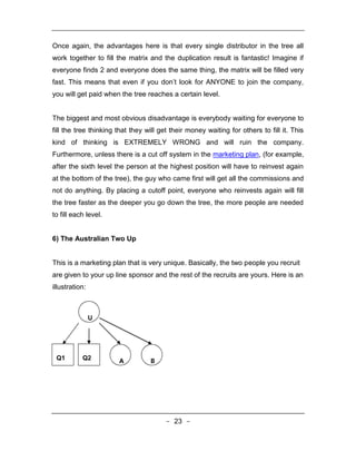 Once again, the advantages here is that every single distributor in the tree all
work together to fill the matrix and the duplication result is fantastic! Imagine if
everyone finds 2 and everyone does the same thing, the matrix will be filled very
fast. This means that even if you don’t look for ANYONE to join the company,
you will get paid when the tree reaches a certain level.


The biggest and most obvious disadvantage is everybody waiting for everyone to
fill the tree thinking that they will get their money waiting for others to fill it. This
kind of thinking is EXTREMELY WRONG and will ruin the company.
Furthermore, unless there is a cut off system in the marketing plan, (for example,
after the sixth level the person at the highest position will have to reinvest again
at the bottom of the tree), the guy who came first will get all the commissions and
not do anything. By placing a cutoff point, everyone who reinvests again will fill
the tree faster as the deeper you go down the tree, the more people are needed
to fill each level.


6) The Australian Two Up


This is a marketing plan that is very unique. Basically, the two people you recruit
are given to your up line sponsor and the rest of the recruits are yours. Here is an
illustration:



                U




 Q1        Q2          A          B




                                        - 23 -
 