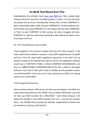 An MLM That Would Suit YOU
Understanding this principle could save your MLM life. Many people label
everyone who joins more than one MLM company a “junkie”. It is true that there
are junkies that go around recruiting their friends when he tries COMPANY A,
dies a natural death after a while and joins COMPANY B. He starts talking to the
same friends how good COMPANY B is and always talk bad about COMPANY
A. Then he quits COMPANY B after running into some struggles and joins
COMPANY C, does the same thing promoting C while talking bad about A and
B and goes on and on.


No. I am not teaching you to be a junkie.


I have explained in the previous chapters that even the “best company” in the
world would not be suitable for everyone. I may LOVE supplements for my health
and buy it from the „best health supplement opportunity in the world‟ but my
passion is being on the Internet! Don’t get me wrong, the supplement company
would have a FANTASTIC TEAM, a SOLID COMPANY BACKGROUND, and
even an UNBELIEVABLE COMPANSATION PLAN. But I prefer to sell digital
products. I don’t care if I don’t get to meet or socialize as many people in person
on my Internet MLM, I don’t even care if I don’t operate at an office! I am making
money at my Internet MLM.


I think we get the picture now…


Here is another scenario. What do you do when you are already in one MLM and
a good friend approaches you for another? Do you refuse? Remember, you must
not treat your MLM business like a RELIGION. I don’t refuse because I will
always find benefits in every MLM company that I join. I may like the products
there. I can SHARE these products (for example, supplements) to friends who
do not believe in buying on the Internet!




                                      - 29 -
 