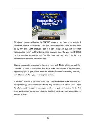 No single company will cover the ENTIRE market so we have to be realistic. I
may even join that company so I can build relationships with them and get them
to try my own MLM products too! If I don’t keep an eye out for other
opportunities, I don’t feel that I am a good business man. But you must FOCUS
on one business, some may say. Yes, I focus on one, but I also open the door
to many other potential customers too.


Always be open to new opportunities and cross sell! That’s where you put the
“network” in network marketing. But don’t make the mistake of joining every
opportunity just to get people because it costs you time and money and only
join different MLMs if you see a tangible benefit.


If you don’t make it in your first MLM, don’t despair! People make mistakes and
they (hopefully) grow wiser the next time they choose again. This is what I hope
for all who read this book because you must never give up when you fail the first
time. Most people don’t make it in their first MLM but they might succeed in the
second or third.




                                      - 30 -
 