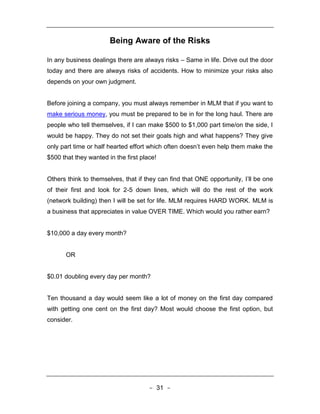 Being Aware of the Risks

In any business dealings there are always risks – Same in life. Drive out the door
today and there are always risks of accidents. How to minimize your risks also
depends on your own judgment.


Before joining a company, you must always remember in MLM that if you want to
make serious money, you must be prepared to be in for the long haul. There are
people who tell themselves, if I can make $500 to $1,000 part time/on the side, I
would be happy. They do not set their goals high and what happens? They give
only part time or half hearted effort which often doesn’t even help them make the
$500 that they wanted in the first place!


Others think to themselves, that if they can find that ONE opportunity, I’ll be one
of their first and look for 2-5 down lines, which will do the rest of the work
(network building) then I will be set for life. MLM requires HARD WORK. MLM is
a business that appreciates in value OVER TIME. Which would you rather earn?


$10,000 a day every month?


       OR


$0.01 doubling every day per month?


Ten thousand a day would seem like a lot of money on the first day compared
with getting one cent on the first day? Most would choose the first option, but
consider.




                                      - 31 -
 